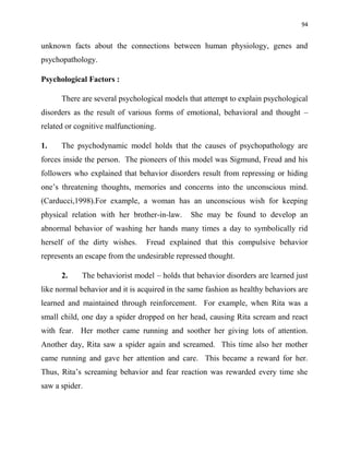 94
unknown facts about the connections between human physiology, genes and
psychopathology.
Psychological Factors :
There are several psychological models that attempt to explain psychological
disorders as the result of various forms of emotional, behavioral and thought –
related or cognitive malfunctioning.
1. The psychodynamic model holds that the causes of psychopathology are
forces inside the person. The pioneers of this model was Sigmund, Freud and his
followers who explained that behavior disorders result from repressing or hiding
one‟s threatening thoughts, memories and concerns into the unconscious mind.
(Carducci,1998).For example, a woman has an unconscious wish for keeping
physical relation with her brother-in-law. She may be found to develop an
abnormal behavior of washing her hands many times a day to symbolically rid
herself of the dirty wishes. Freud explained that this compulsive behavior
represents an escape from the undesirable repressed thought.
2. The behaviorist model – holds that behavior disorders are learned just
like normal behavior and it is acquired in the same fashion as healthy behaviors are
learned and maintained through reinforcement. For example, when Rita was a
small child, one day a spider dropped on her head, causing Rita scream and react
with fear. Her mother came running and soother her giving lots of attention.
Another day, Rita saw a spider again and screamed. This time also her mother
came running and gave her attention and care. This became a reward for her.
Thus, Rita‟s screaming behavior and fear reaction was rewarded every time she
saw a spider.
 