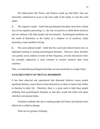 95
The behaviorists like Pavlov and Watson would say that Rita‟s fear was
classically conditioned to occur to the mere sight of the spider or even the word
spider.
3. The cognitive model – holds that psychological disorders stem from a faulty
way of our cognitive processing, i.e., the way we perceive or think about ourselves
and our relations with other people and environment. Psychological problems are
the result of distortions in the reality of a situation or of ourselves, faulty
reasoning, or poor problem solving.
4. The socio-cultural model – holds that the social and cultural factors have an
important learning in causing psychological disorders. However, these disorders
vary greatly across cultures in terms of their frequency, severity and precise form.
For example, depression is more common in western countries than Asian
countries.
Thus, we found that psychological disorders are not caused due to a single factor.
4.9.10.TREATMENT OF MENTAL DISORDERS
It has been observed and experienced that abnormal behavior causes people
significant distress, causes them to harm themselves or others or harms their ability
to function in daily life. Therefore, there is a great need to help these people
suffering from psychological disorders so that they would feel better and adjust
with their environment better.
Treatment methods that aim at making people feel better and function more
effectively is called as therapy.
There are two groups of therapy :
 
