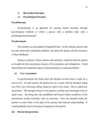 96
(i) Bio-medical therapies
(ii) Psychological therapies
Psychotherapy
Psychotherapy is an approach for treating mental disorders through
psychological methods in which a person with a problem talks with a
psychological professional.
Psychoanalysis
This method was developed by Sigmund Freud. In this method, patients talk
not only about their immediate problems, but about the dreams and the memories
of their childhood.
Intensive analysis of these dreams and memories would provide the patient
an insight into the unconscious reasons of his symptoms and unhappiness. Freud
talked about four important aspects of psychoanalysis as mentioned below :
(i) Free Association
In psychoanalysis the client meets the therapist several times a week for a
year or two. In each session, the patient lies on a couch with the therapist sitting
out of his view and keeps telling whatever comes to his mind. This is called free
association. The therapist listens to his patients carefully and encourages them to
speak more. By doing this, the unfulfilled and buried wishes (conflicts) of the
unconscious would eventually come in conscious. Now, the therapist helps the
patients to solve them in the light of his present and matured understanding. It
would gradually lead to clearing of symptoms in the patient.
(ii) Dream interpretation
 