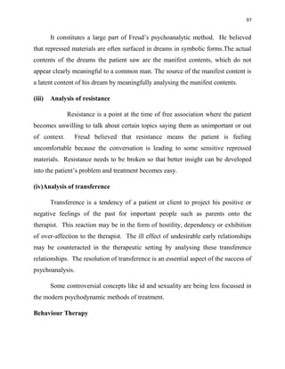 97
It constitutes a large part of Freud‟s psychoanalytic method. He believed
that repressed materials are often surfaced in dreams in symbolic forms.The actual
contents of the dreams the patient saw are the manifest contents, which do not
appear clearly meaningful to a common man. The source of the manifest content is
a latent content of his dream by meaningfully analysing the manifest contents.
(iii) Analysis of resistance
Resistance is a point at the time of free association where the patient
becomes unwilling to talk about certain topics saying them as unimportant or out
of context. Freud believed that resistance means the patient is feeling
uncomfortable because the conversation is leading to some sensitive repressed
materials. Resistance needs to be broken so that better insight can be developed
into the patient‟s problem and treatment becomes easy.
(iv)Analysis of transference
Transference is a tendency of a patient or client to project his positive or
negative feelings of the past for important people such as parents onto the
therapist. This reaction may be in the form of hostility, dependency or exhibition
of over-affection to the therapist. The ill effect of undesirable early relationships
may be counteracted in the therapeutic setting by analysing these transference
relationships. The resolution of transference is an essential aspect of the success of
psychoanalysis.
Some controversial concepts like id and sexuality are being less focussed in
the modern psychodynamic methods of treatment.
Behaviour Therapy
 