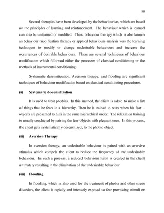 98
Several therapies have been developed by the behaviourists, which are based
on the principles of learning and reinforcement. The behaviour which is learned
can also be unlearned or modified. Thus, behaviour therapy which is also known
as behaviour modification therapy or applied behaviours analysis was the learning
techniques to modify or change undesirable behaviours and increase the
occurrences of desirable behaviours. There are several techniques of behaviour
modification which followed either the processes of classical conditioning or the
methods of instrumental conditioning.
Systematic desensitization, Aversion therapy, and flooding are significant
techniques of behaviour modification based on classical conditioning procedures.
(i) Systematic de-sensitization
It is used to treat phobias. In this method, the client is asked to make a list
of things that he fears in a hierarchy. Then he is trained to relax when his fear –
objects are presented to him in the same hierarchical order. The relaxation training
is usually conducted by pairing the fear-objects with pleasant ones. In this process,
the client gets systematically desensitized, to the phobic object.
(ii) Aversion Therapy
In aversion therapy, an undesirable behaviour is paired with an aversive
stimulus which compels the client to reduce the frequency of the undesirable
behaviour. In such a process, a reduced behaviour habit is created in the client
ultimately resulting in the elimination of the undesirable behaviour.
(iii) Flooding
In flooding, which is also used for the treatment of phobia and other stress
disorders, the client is rapidly and intensely exposed to fear provoking stimuli or
 