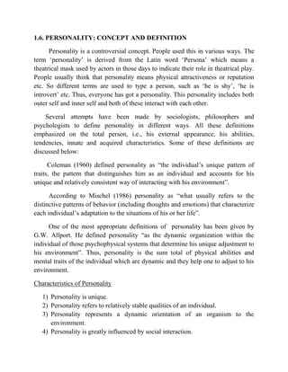 1.6. PERSONALITY: CONCEPT AND DEFINITION
Personality is a controversial concept. People used this in various ways. The
term „personality‟ is derived from the Latin word „Persona‟ which means a
theatrical mask used by actors in those days to indicate their role in theatrical play.
People usually think that personality means physical attractiveness or reputation
etc. So different terms are used to type a person, such as „he is shy‟, „he is
introvert‟ etc. Thus, everyone has got a personality. This personality includes both
outer self and inner self and both of these interact with each other.
Several attempts have been made by sociologists, philosophers and
psychologists to define personality in different ways. All these definitions
emphasized on the total person, i.e., his external appearance, his abilities,
tendencies, innate and acquired characteristics. Some of these definitions are
discussed below:
Coleman (1960) defined personality as “the individual‟s unique pattern of
traits, the pattern that distinguishes him as an individual and accounts for his
unique and relatively consistent way of interacting with his environment”.
According to Mischel (1986) personality as “what usually refers to the
distinctive patterns of behavior (including thoughts and emotions) that characterize
each individual‟s adaptation to the situations of his or her life”.
One of the most appropriate definitions of personality has been given by
G.W. Allport. He defined personality “as the dynamic organization within the
individual of those psychophysical systems that determine his unique adjustment to
his environment”. Thus, personality is the sum total of physical abilities and
mental traits of the individual which are dynamic and they help one to adjust to his
environment.
Characteristics of Personality
1) Personality is unique.
2) Personality refers to relatively stable qualities of an individual.
3) Personality represents a dynamic orientation of an organism to the
environment.
4) Personality is greatly influenced by social interaction.
 