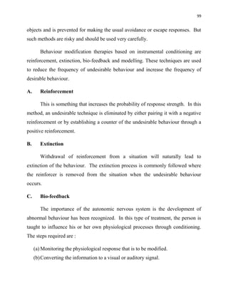 99
objects and is prevented for making the usual avoidance or escape responses. But
such methods are risky and should be used very carefully.
Behaviour modification therapies based on instrumental conditioning are
reinforcement, extinction, bio-feedback and modelling. These techniques are used
to reduce the frequency of undesirable behaviour and increase the frequency of
desirable behaviour.
A. Reinforcement
This is something that increases the probability of response strength. In this
method, an undesirable technique is eliminated by either pairing it with a negative
reinforcement or by establishing a counter of the undesirable behaviour through a
positive reinforcement.
B. Extinction
Withdrawal of reinforcement from a situation will naturally lead to
extinction of the behaviour. The extinction process is commonly followed where
the reinforcer is removed from the situation when the undesirable behaviour
occurs.
C. Bio-feedback
The importance of the autonomic nervous system is the development of
abnormal behaviour has been recognized. In this type of treatment, the person is
taught to influence his or her own physiological processes through conditioning.
The steps required are :
(a) Monitoring the physiological response that is to be modified.
(b)Converting the information to a visual or auditory signal.
 