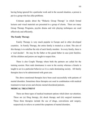 102
having being ignored for a particular work and in the second situation, a person is
put in a group who has alike problems.
Coleman speaks about the “Didactic Group Therapy‟ in which formal
lectures and visual materials are presented to a group of clients. There are many
Group Therapy Programs, psycho drama and role playing techniques are used
effectively and efficiently.
The Family Therapy
Family Therapy is very much popular in Europe and in other developed
countries. In Family Therapy, the entire family is treated as a client. The aim of
this therapy is to redefine the role of each family member. In every family, there is
a „soul decider‟. He may be the father or the grand father in case joint families.
All the children and juniors are taught to respect him.
There is also Couple Therapy where both the partners are called for the
training session. Here male dominance is seen in the society whereas a female is
taught to act in a particular behavior as it is a male dominating society. All family
therapies have to be administered with great care.
The above mentioned therapies have been used successfully with patients of
mental disorders. Sometimes these therapies are used in combination with medical
treatment to treat severe and chronic mental disordered patients.
MEDICAL TREATMENT
There are three types of medical treatment options which draw our attention.
These are (a) Drug therapy, (b) shock therapy and (iii) surgical treatment.
These three therapies include the use of drugs, convulsions and surgery,
respectively to relieve or control the symptoms of mental disorders.
 