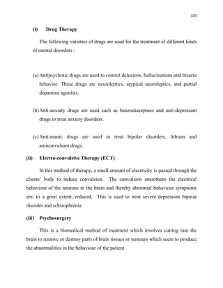 103
(i) Drug Therapy
The following varieties of drugs are used for the treatment of different kinds
of mental disorders :
(a) Antipsychotic drugs are used to control delusions, hallucinations and bizarre
behavior. These drugs are neuroleptics, atypical neuroleptics, and partial
dopamine agonists.
(b)Anti-anxiety drugs are used such as benzodiazepines and anti-depressant
drugs to treat anxiety disorders.
(c) Anti-manic drugs are used to treat bipolar disorders, lithium and
anticonvulsant drugs.
(ii) Electro-convulsive Therapy (ECT)
In this method of therapy, a small amount of electricity is passed through the
clients‟ body to induce convulsion. The convulsion smoothens the electrical
behaviour of the neurons in the brain and thereby abnormal behaviour symptoms
are, to a great extent, reduced. This is used to treat severe depression bipolar
disorder and schizophrenia.
(iii) Psychosurgery
This is a biomedical method of treatment which involves cutting into the
brain to remove or destroy parts of brain tissues or tumours which seem to produce
the abnormalities in the behaviour of the patient.
 