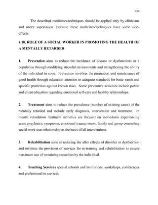 104
The described medicines/techniques should be applied only by clinicians
and under supervision. Because these medicines/techniques have some side-
effects.
4.10. ROLE OF A SOCIAL WORKER IN PROMOTING THE HEALTH OF
A MENTALLY RETARDED
1. Prevention aims to reduce the incidence of disease or dysfunctions in a
population through modifying stressful environments and strengthening the ability
of the individual to cope. Prevention involves the promotion and maintenance of
good health through education attention to adequate standards for basic needs and
specific protection against known risks. Some preventive activities include public
and client education regarding emotional self-care and healthy relationships.
2. Treatment aims to reduce the prevalence (number of existing cases) of the
mentally retarded and include early diagnosis, intervention and treatment. In
mental retardation treatment activities are focused on individuals experiencing
acute psychiatric symptoms, emotional trauma stress, family and group counseling
social work uses relationship as the basis of all interventions.
3. Rehabilitation aims at reducing the after effects of disorder or dysfunction
and involves the provision of services for re-training and rehabilitation to ensure
maximum use of remaining capacities by the individual.
4. Teaching Sessions special schools and institutions, workshops, conferences
and professional in services.
 