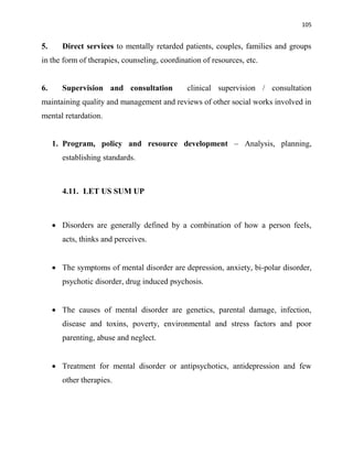 105
5. Direct services to mentally retarded patients, couples, families and groups
in the form of therapies, counseling, coordination of resources, etc.
6. Supervision and consultation clinical supervision / consultation
maintaining quality and management and reviews of other social works involved in
mental retardation.
1. Program, policy and resource development – Analysis, planning,
establishing standards.
4.11. LET US SUM UP
 Disorders are generally defined by a combination of how a person feels,
acts, thinks and perceives.
 The symptoms of mental disorder are depression, anxiety, bi-polar disorder,
psychotic disorder, drug induced psychosis.
 The causes of mental disorder are genetics, parental damage, infection,
disease and toxins, poverty, environmental and stress factors and poor
parenting, abuse and neglect.
 Treatment for mental disorder or antipsychotics, antidepression and few
other therapies.
 