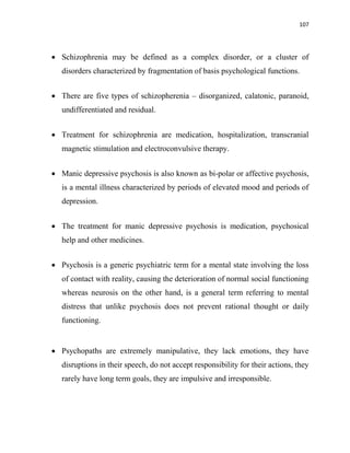 107
 Schizophrenia may be defined as a complex disorder, or a cluster of
disorders characterized by fragmentation of basis psychological functions.
 There are five types of schizopherenia – disorganized, calatonic, paranoid,
undifferentiated and residual.
 Treatment for schizophrenia are medication, hospitalization, transcranial
magnetic stimulation and electroconvulsive therapy.
 Manic depressive psychosis is also known as bi-polar or affective psychosis,
is a mental illness characterized by periods of elevated mood and periods of
depression.
 The treatment for manic depressive psychosis is medication, psychosical
help and other medicines.
 Psychosis is a generic psychiatric term for a mental state involving the loss
of contact with reality, causing the deterioration of normal social functioning
whereas neurosis on the other hand, is a general term referring to mental
distress that unlike psychosis does not prevent rational thought or daily
functioning.
 Psychopaths are extremely manipulative, they lack emotions, they have
disruptions in their speech, do not accept responsibility for their actions, they
rarely have long term goals, they are impulsive and irresponsible.
 