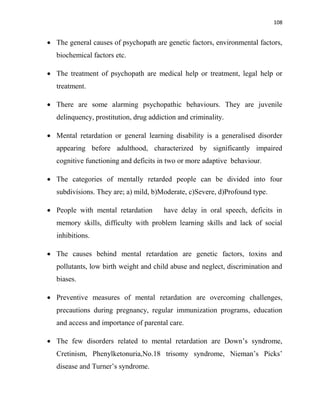 108
 The general causes of psychopath are genetic factors, environmental factors,
biochemical factors etc.
 The treatment of psychopath are medical help or treatment, legal help or
treatment.
 There are some alarming psychopathic behaviours. They are juvenile
delinquency, prostitution, drug addiction and criminality.
 Mental retardation or general learning disability is a generalised disorder
appearing before adulthood, characterized by significantly impaired
cognitive functioning and deficits in two or more adaptive behaviour.
 The categories of mentally retarded people can be divided into four
subdivisions. They are; a) mild, b)Moderate, c)Severe, d)Profound type.
 People with mental retardation have delay in oral speech, deficits in
memory skills, difficulty with problem learning skills and lack of social
inhibitions.
 The causes behind mental retardation are genetic factors, toxins and
pollutants, low birth weight and child abuse and neglect, discrimination and
biases.
 Preventive measures of mental retardation are overcoming challenges,
precautions during pregnancy, regular immunization programs, education
and access and importance of parental care.
 The few disorders related to mental retardation are Down‟s syndrome,
Cretinism, Phenylketonuria,No.18 trisomy syndrome, Nieman‟s Picks‟
disease and Turner‟s syndrome.
 