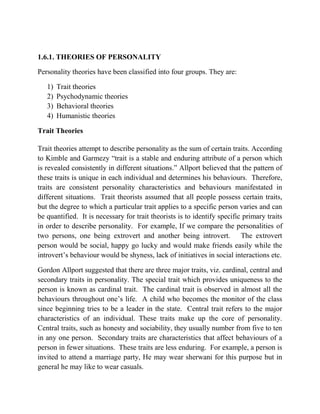1.6.1. THEORIES OF PERSONALITY
Personality theories have been classified into four groups. They are:
1) Trait theories
2) Psychodynamic theories
3) Behavioral theories
4) Humanistic theories
Trait Theories
Trait theories attempt to describe personality as the sum of certain traits. According
to Kimble and Garmezy “trait is a stable and enduring attribute of a person which
is revealed consistently in different situations.” Allport believed that the pattern of
these traits is unique in each individual and determines his behaviours. Therefore,
traits are consistent personality characteristics and behaviours manifestated in
different situations. Trait theorists assumed that all people possess certain traits,
but the degree to which a particular trait applies to a specific person varies and can
be quantified. It is necessary for trait theorists is to identify specific primary traits
in order to describe personality. For example, If we compare the personalities of
two persons, one being extrovert and another being introvert. The extrovert
person would be social, happy go lucky and would make friends easily while the
introvert‟s behaviour would be shyness, lack of initiatives in social interactions etc.
Gordon Allport suggested that there are three major traits, viz. cardinal, central and
secondary traits in personality. The special trait which provides uniqueness to the
person is known as cardinal trait. The cardinal trait is observed in almost all the
behaviours throughout one‟s life. A child who becomes the monitor of the class
since beginning tries to be a leader in the state. Central trait refers to the major
characteristics of an individual. These traits make up the core of personality.
Central traits, such as honesty and sociability, they usually number from five to ten
in any one person. Secondary traits are characteristics that affect behaviours of a
person in fewer situations. These traits are less enduring. For example, a person is
invited to attend a marriage party, He may wear sherwani for this purpose but in
general he may like to wear casuals.
 