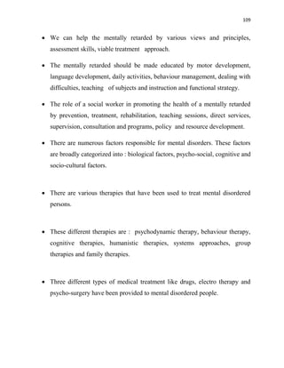 109
 We can help the mentally retarded by various views and principles,
assessment skills, viable treatment approach.
 The mentally retarded should be made educated by motor development,
language development, daily activities, behaviour management, dealing with
difficulties, teaching of subjects and instruction and functional strategy.
 The role of a social worker in promoting the health of a mentally retarded
by prevention, treatment, rehabilitation, teaching sessions, direct services,
supervision, consultation and programs, policy and resource development.
 There are numerous factors responsible for mental disorders. These factors
are broadly categorized into : biological factors, psycho-social, cognitive and
socio-cultural factors.
 There are various therapies that have been used to treat mental disordered
persons.
 These different therapies are : psychodynamic therapy, behaviour therapy,
cognitive therapies, humanistic therapies, systems approaches, group
therapies and family therapies.
 Three different types of medical treatment like drugs, electro therapy and
psycho-surgery have been provided to mental disordered people.
 