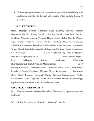 110
 Different therapies and medical treatment are given either individually or in
combination according to the need and situation of the mentally disordered
individual.
4.12. KEY WORDS
Mental Disorder, Normal, Abnormal, Mood disorder, Bi-polar Disorder,
Personality Disorder, Eating Disorder, Sleeping Disorder, Factitious Disorder,
Psychosis, Neurosis, Anxiety Neurosis, Phobia, Social Phobia, Specific Phobia,
Agora Phobia, Explosive Therapy, Practice Flooding, Obsessive Compulsive
Neurosis, Schizophrenia, Delusions, Hallucinations, Manic Psychosis, Psychopath,
Severe Mental Retardation, Juvenile delinquency, Profound Mental Retardation,
Repeat offenders Toxins & Pollutanta, Age-specific offenders,
Low Birth Weight, Prostitution Child Abuse & Neglect,
Drug addiction, Down‟s Syndrome, Criminality
Phenylketonuria, Felony, Cretinism, Misdemeanour No.18
Trisomy Syndrome, Mental Retardation, Niemann-Pick‟s Disease, Mild Mental
Retardation, Turner‟s Syndrome, Moderate Mental Retardation Assessment
Skills, Viable Treatment Approach. Mental Disorder, Psychodynamic Model,
Behaviourist Model Cognitive Model, Socio-cultural Model, Psychotherapy,
Psychoanalysis, Free-association, Dream-Interpretation
4.13. CHECK YOUR PROGRESS
Q.1. What do you mean by Mental Disorders? Mention its symptoms, causes and
treatment?
Q.2. Explain the concept of “Normal vs. Abnormal” - briefly.
 
