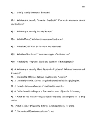 111
Q.3. Briefly classify the mental disorders?
Q.4. What do you mean by Neurosis – Psychosis? What are its symptoms, causes
and treatment?
Q.5. What do you mean by Anxiety Neurosis?
Q.6. What is Phobia? What are its causes and treatments?
Q.7. What is OCD? What are its causes and treatment?
Q.8. What is schizophrenia? Name some types of schizophrenia?
Q.9. What are the symptoms, causes and treatment of Schizophrenia?
Q.10. What do you mean by Manic Depressive Psychosis? What are its causes and
treatment?
Q.11. Explain the difference between Psychosis and Neurosis?
Q.12. Define Psychopath. Discuss the general characteristics of a psychopath.
Q.13. Describe the general causes of psychopathic disorder.
Q.14. Define Juvenile delinquency. Discuss the causes of juvenile delinquency.
Q.15. What do you mean by drug addiction? Describe the symptoms of a drug
addict.
Q.16.What is crime? Discuss the different factors responsible for crime.
Q.17. Discuss the different conceptions of crime.
 