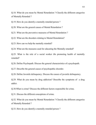 112
Q.18. What do you mean by Mental Retardation ? Classify the different categories
of Mentally Retarded ?
Q.19. How do you identify a mentally retarded person ?
Q.20. What are the general causes of Mental Retardation ?
Q.21. What are the preventive measures of Mental Retardation ?
Q.22. What are the disorders relating to Mental Retardation?
Q.23. How can we help the mentally retarded?
Q.24. What are the measures used for educating the Mentally retarded?
Q.25. What is the role of a social worker i8n promoting health of mentally
retarded?
Q.26. Define Psychopath. Discuss the general characteristics of a psychopath.
Q.27. Describe the general causes of psychopathic disorder.
Q.28. Define Juvenile delinquency. Discuss the causes of juvenile delinquency.
Q.29. What do you mean by drug addiction? Describe the symptoms of a drug
addict.
Q.30.What is crime? Discuss the different factors responsible for crime.
Q.31. Discuss the different conceptions of crime.
Q.32. What do you mean by Mental Retardation ? Classify the different categories
of Mentally Retarded ?
Q.33. How do you identify a mentally retarded person ?
 