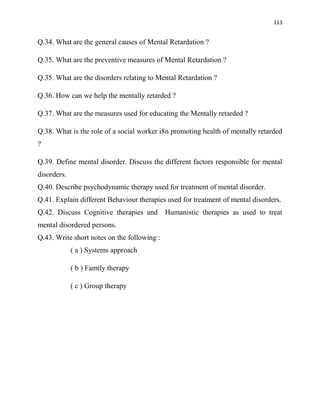 113
Q.34. What are the general causes of Mental Retardation ?
Q.35. What are the preventive measures of Mental Retardation ?
Q.35. What are the disorders relating to Mental Retardation ?
Q.36. How can we help the mentally retarded ?
Q.37. What are the measures used for educating the Mentally retarded ?
Q.38. What is the role of a social worker i8n promoting health of mentally retarded
?
Q.39. Define mental disorder. Discuss the different factors responsible for mental
disorders.
Q.40. Describe psychodynamic therapy used for treatment of mental disorder.
Q.41. Explain different Behaviour therapies used for treatment of mental disorders.
Q.42. Discuss Cognitive therapies and Humanistic therapies as used to treat
mental disordered persons.
Q.43. Write short notes on the following :
( a ) Systems approach
( b ) Family therapy
( c ) Group therapy
 