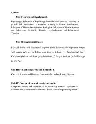 Syllabus
Unit-I Growth and Development.
Psychology: Relevance of Psychology for social work practice, Meaning of
growth and Development, Approaches to study of Human Development,
Principles of Human Development, Biological influences of Human Growth
and Behaviours, Personality Theories, Psychodynamic and Behavioural
Theories.
Unit-II Development Stages:
Physical, Social and Educational Aspects of the following developmental stages
with special reference to Indian conditions (a) infancy (b) Babyhood (c) Early
Childhood (d) Late childhood (e) Adolescence (f) Early Adulthood (h) Middle Age
(i) Old Age.
Unit-III Medical and psychiatric Information.
Concept of health and Hygiene. Communicable and deficiency diseases.
Unit-IV. Concept of normality and abnormality.
Symptoms, causes and treatment of the following Neurosis Psychopathic
disorders and Mental retardation role of Social Worker in promoting health.
 