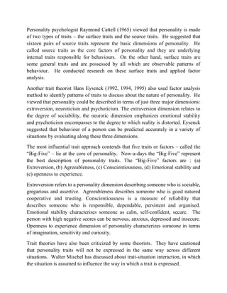 Personality psychologist Raymond Cattell (1965) viewed that personality is made
of two types of traits – the surface traits and the source traits. He suggested that
sixteen pairs of source traits represent the basic dimensions of personality. He
called source traits as the core factors of personality and they are underlying
internal traits responsible for behaviours. On the other hand, surface traits are
some general traits and are possessed by all which are observable patterns of
behaviour. He conducted research on these surface traits and applied factor
analysis.
Another trait theorist Hans Eysenck (1992, 1994, 1995) also used factor analysis
method to identify patterns of traits to discuss about the nature of personality. He
viewed that personality could be described in terms of just three major dimensions:
extroversion, neuroticism and psychoticism. The extraversion dimension relates to
the degree of sociability, the neurotic dimension emphasizes emotional stability
and psychoticism encompasses to the degree to which reality is distorted. Eysenck
suggested that behaviour of a person can be predicted accurately in a variety of
situations by evaluating along these three dimensions.
The most influential trait approach contends that five traits or factors – called the
“Big-Five” – lie at the core of personality. Now-a-days the “Big-Five” represent
the best description of personality traits. The “Big-Five” factors are : (a)
Extroversion, (b) Agreeableness, (c) Conscientiousness, (d) Emotional stability and
(e) openness to experience.
Extroversion refers to a personality dimension describing someone who is sociable,
gregarious and assertive. Agreeableness describes someone who is good natured
cooperative and trusting. Conscientiousness is a measure of reliability that
describes someone who is responsible, dependable, persistent and organised.
Emotional stability characterises someone as calm, self-confident, secure. The
person with high negative scores can be nervous, anxious, depressed and insecure.
Openness to experience dimension of personality characterizes someone in terms
of imagination, sensitivity and curiosity.
Trait theories have also been criticized by some theorists. They have cautioned
that personality traits will not be expressed in the same way across different
situations. Walter Mischel has discussed about trait-situation interaction, in which
the situation is assumed to influence the way in which a trait is expressed.
 
