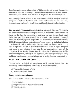 Trait theories do not reveal the origin of different traits and how do they develop
and can be modified or changed. These theories are empirical or data oriented.
Factor analysis theory has been criticised on the ground that individuality is lost.
The advantage of trait theories is that traits can be measured and persons can be
compared on the basis of different traits. Traits can be used to explain consistency
in behaviours as well as why people behave differently in a particular situation.
Psychodynamic Theories of Personality:- Psychodynamic theories of Personality
are otherwise called as Psychoanalytic theories of Personality. These theories are
based on the fact that personality is motivated by inner forces about which
individuals have little awareness and over which they have no control. Sigmund
Freud, an Austrian physician propounded the psychoanalytic theory in the early
1900s. His theory is based on two forms of observations. He studied maladaptive
behaviors of his patients and also expression of humor and slips of tongue etc; He
tried to explain the concept of instinct or drive which is known as urges. He argued
that much of our behavior is motivated by the unconscious, a part of the
personality. Freud viewed that personalities of people develop through conflict
between their primary drives (sex and aggression) and social pressures ;and early
childhood experiences are extremely important in the development of personality.
1.6.2. STRUCTURING PERSONALITY
Sigmund Freud, a clinical psychologist developed a comprehensive theory of
Personality. He has categorized the structure of personality into two:
a) Topographical aspects of mind
b) Dynamic aspects of mind
Topographical aspects of mind:
Freud has divided the structure of mind into three levels:
1) the conscious,
2) the preconscious or the subconscious and
3) the unconscious.
 