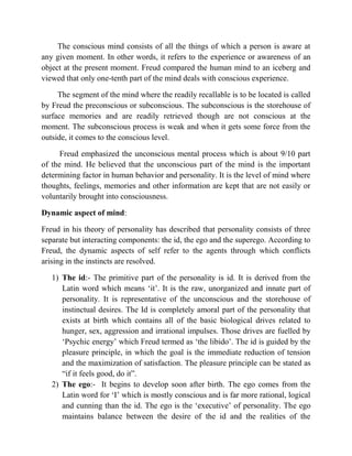 The conscious mind consists of all the things of which a person is aware at
any given moment. In other words, it refers to the experience or awareness of an
object at the present moment. Freud compared the human mind to an iceberg and
viewed that only one-tenth part of the mind deals with conscious experience.
The segment of the mind where the readily recallable is to be located is called
by Freud the preconscious or subconscious. The subconscious is the storehouse of
surface memories and are readily retrieved though are not conscious at the
moment. The subconscious process is weak and when it gets some force from the
outside, it comes to the conscious level.
Freud emphasized the unconscious mental process which is about 9/10 part
of the mind. He believed that the unconscious part of the mind is the important
determining factor in human behavior and personality. It is the level of mind where
thoughts, feelings, memories and other information are kept that are not easily or
voluntarily brought into consciousness.
Dynamic aspect of mind:
Freud in his theory of personality has described that personality consists of three
separate but interacting components: the id, the ego and the superego. According to
Freud, the dynamic aspects of self refer to the agents through which conflicts
arising in the instincts are resolved.
1) The id:- The primitive part of the personality is id. It is derived from the
Latin word which means „it‟. It is the raw, unorganized and innate part of
personality. It is representative of the unconscious and the storehouse of
instinctual desires. The Id is completely amoral part of the personality that
exists at birth which contains all of the basic biological drives related to
hunger, sex, aggression and irrational impulses. Those drives are fuelled by
„Psychic energy‟ which Freud termed as „the libido‟. The id is guided by the
pleasure principle, in which the goal is the immediate reduction of tension
and the maximization of satisfaction. The pleasure principle can be stated as
“if it feels good, do it”.
2) The ego:- It begins to develop soon after birth. The ego comes from the
Latin word for „I‟ which is mostly conscious and is far more rational, logical
and cunning than the id. The ego is the „executive‟ of personality. The ego
maintains balance between the desire of the id and the realities of the
 