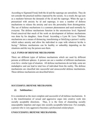 According to Sigmund Freud, both the id and the superego are unrealistic. They do
not consider the practical realities imposed by the society. As a result, the ego acts
as a mediator between the demands of the id and the superego. When the ego is
pressurized with anxiety by id and superego, it uses a number of defense
mechanisms to release the anxiety and save the personality from disintegration.
The use of defense mechanisms is a common phenomenon and used normally by
everyone. The defense mechanisms function in the unconscious level. Sigmund
Freud conceived that much of the work on development of defense mechanisms
was done by his daughter, Anna Freud. According o Lynn M. Levo “Defense
mechanisms are a means of distancing, transforming or falsifying a person‟s reality
which reduce anxiety and allow the individual to cope with whatever he/she is
facing.” Defense mechanisms can be healthy or unhealthy depending on the
situations and the way the person uses them.
1.6.3. TYPES OF DEFENSE MECHANISMS
There are different types of defense mechanisms which are used by different
persons at different spheres. A person can use a number of different mechanisms
even for a similar type of situation. All defense mechanisms do not help, some are
maladaptive and can lead to total loss of individual from the reality. The defense
mechanisms are classified into successful and unsuccessful defense mechanisms.
These defense mechanisms are described below:
SUCCESSFUL DEFENSE MECHANISM:
(i) Sublimation :
It is considered as the most complete and successful of all defense mechanisms. It
is the transformation of sexual and aggressive urges into creative work into
socially acceptable directions. Thus, it is the form of channeling socially
unacceptable impulses and urges into socially acceptable behaviour. For example,
a person who is very aggressive becomes a professional cricket player.
UNSUCCESSFUL DEFENSE MECHANISMS:
 