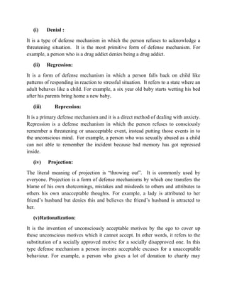 (i) Denial :
It is a type of defense mechanism in which the person refuses to acknowledge a
threatening situation. It is the most primitive form of defense mechanism. For
example, a person who is a drug addict denies being a drug addict.
(ii) Regression:
It is a form of defense mechanism in which a person falls back on child like
patterns of responding in reaction to stressful situation. It refers to a state where an
adult behaves like a child. For example, a six year old baby starts wetting his bed
after his parents bring home a new baby.
(iii) Repression:
It is a primary defense mechanism and it is a direct method of dealing with anxiety.
Repression is a defense mechanism in which the person refuses to consciously
remember a threatening or unacceptable event, instead putting those events in to
the unconscious mind. For example, a person who was sexually abused as a child
can not able to remember the incident because bad memory has got repressed
inside.
(iv) Projection:
The literal meaning of projection is “throwing out”. It is commonly used by
everyone. Projection is a form of defense mechanisms by which one transfers the
blame of his own shotcomings, mistakes and misdeeds to others and attributes to
others his own unacceptable thoughts. For example, a lady is attributed to her
friend‟s husband but denies this and believes the friend‟s husband is attracted to
her.
(v)Rationalization:
It is the invention of unconsciously acceptable motives by the ego to cover up
those unconscious motives which it cannot accept. In other words, it refers to the
substitution of a socially approved motive for a socially disapproved one. In this
type defense mechanism a person invents acceptable excuses for a unacceptable
behaviour. For example, a person who gives a lot of donation to charity may
 