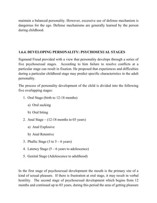 maintain a balanced personality. However, excessive use of defense mechanism is
dangerous for the ego. Defense mechanisms are generally learned by the person
during childhood.
1.6.4. DEVELOPING PERSONALITY: PSYCHOSEXUAL STAGES
Sigmund Freud provided with a view that personality develops through a series of
five psychosexual stages. According to him failure to resolve conflicts at a
particular stage can result in fixation. He proposed that experiences and difficulties
during a particular childhood stage may predict specific characteristics in the adult
personality.
The process of personality development of the child is divided into the following
five overlapping stages:
1. Oral Stage (birth to 12-18 months)
a) Oral sucking
b) Oral biting
2. Anal Stage – (12-18 months to 03 years)
a) Anal Explosive
b) Anal Retentive
3. Phallic Stage (3 to 5 – 6 years)
4. Latency Stage (5 – 6 years to adolescence)
5. Genital Stage (Adolescence to adulthood)
In the first stage of psychosexual development the mouth is the primary site of a
kind of sexual pleasure. If there is frustration at oral stage, it may result in verbal
hostility. The second stage of psychosexual development which begins from 12
months and continued up to 03 years, during this period the area of getting pleasure
 