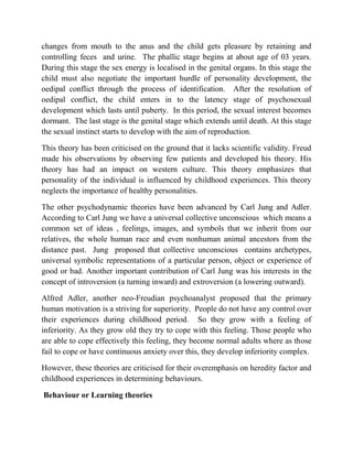 changes from mouth to the anus and the child gets pleasure by retaining and
controlling feces and urine. The phallic stage begins at about age of 03 years.
During this stage the sex energy is localised in the genital organs. In this stage the
child must also negotiate the important hurdle of personality development, the
oedipal conflict through the process of identification. After the resolution of
oedipal conflict, the child enters in to the latency stage of psychosexual
development which lasts until puberty. In this period, the sexual interest becomes
dormant. The last stage is the genital stage which extends until death. At this stage
the sexual instinct starts to develop with the aim of reproduction.
This theory has been criticised on the ground that it lacks scientific validity. Freud
made his observations by observing few patients and developed his theory. His
theory has had an impact on western culture. This theory emphasizes that
personality of the individual is influenced by childhood experiences. This theory
neglects the importance of healthy personalities.
The other psychodynamic theories have been advanced by Carl Jung and Adler.
According to Carl Jung we have a universal collective unconscious which means a
common set of ideas , feelings, images, and symbols that we inherit from our
relatives, the whole human race and even nonhuman animal ancestors from the
distance past. Jung proposed that collective unconscious contains archetypes,
universal symbolic representations of a particular person, object or experience of
good or bad. Another important contribution of Carl Jung was his interests in the
concept of introversion (a turning inward) and extroversion (a lowering outward).
Alfred Adler, another neo-Freudian psychoanalyst proposed that the primary
human motivation is a striving for superiority. People do not have any control over
their experiences during childhood period. So they grow with a feeling of
inferiority. As they grow old they try to cope with this feeling. Those people who
are able to cope effectively this feeling, they become normal adults where as those
fail to cope or have continuous anxiety over this, they develop inferiority complex.
However, these theories are criticised for their overemphasis on heredity factor and
childhood experiences in determining behaviours.
Behaviour or Learning theories
 