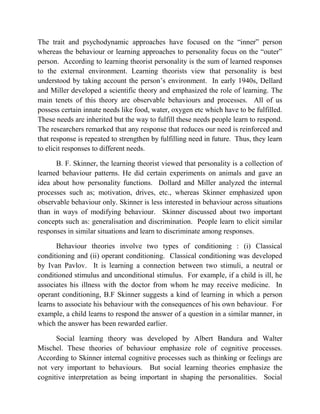 The trait and psychodynamic approaches have focused on the “inner” person
whereas the behaviour or learning approaches to personality focus on the “outer”
person. According to learning theorist personality is the sum of learned responses
to the external environment. Learning theorists view that personality is best
understood by taking account the person‟s environment. In early 1940s, Dellard
and Miller developed a scientific theory and emphasized the role of learning. The
main tenets of this theory are observable behaviours and processes. All of us
possess certain innate needs like food, water, oxygen etc which have to be fulfilled.
These needs are inherited but the way to fulfill these needs people learn to respond.
The researchers remarked that any response that reduces our need is reinforced and
that response is repeated to strengthen by fulfilling need in future. Thus, they learn
to elicit responses to different needs.
B. F. Skinner, the learning theorist viewed that personality is a collection of
learned behaviour patterns. He did certain experiments on animals and gave an
idea about how personality functions. Dollard and Miller analyzed the internal
processes such as; motivation, drives, etc., whereas Skinner emphasized upon
observable behaviour only. Skinner is less interested in behaviour across situations
than in ways of modifying behaviour. Skinner discussed about two important
concepts such as: generalisation and discrimination. People learn to elicit similar
responses in similar situations and learn to discriminate among responses.
Behaviour theories involve two types of conditioning : (i) Classical
conditioning and (ii) operant conditioning. Classical conditioning was developed
by Ivan Pavlov. It is learning a connection between two stimuli, a neutral or
conditioned stimulus and unconditional stimulus. For example, if a child is ill, he
associates his illness with the doctor from whom he may receive medicine. In
operant conditioning, B.F Skinner suggests a kind of learning in which a person
learns to associate his behaviour with the consequences of his own behaviour. For
example, a child learns to respond the answer of a question in a similar manner, in
which the answer has been rewarded earlier.
Social learning theory was developed by Albert Bandura and Walter
Mischel. These theories of behaviour emphasize role of cognitive processes.
According to Skinner internal cognitive processes such as thinking or feelings are
not very important to behaviours. But social learning theories emphasize the
cognitive interpretation as being important in shaping the personalities. Social
 