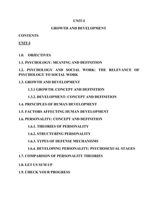 UNIT-I
GROWTH AND DEVELOPMENT.
CONTENTS
UNIT-I
1.0. OBJECTIVES
1.1. PSYCHOLOGY: MEANING AND DEFINITION
1.2. PSYCHOLOGY AND SOCIAL WORK: THE RELEVANCE OF
PSYCHOLOGY TO SOCIAL WORK
1.3. GROWTH AND DEVELOPMENT
1.3.1 GROWTH: CONCEPT AND DEFINITION
1.3.2. DEVELOPMENT: CONCEPT AND DEFINITION
1.4. PRINCIPLES OF HUMAN DEVELOPMENT
1.5. FACTORS AFFECTING HUMAN DEVELOPMENT
1.6. PERSONALITY: CONCEPT AND DEFINITION
1.6.1. THEORIES OF PERSONALITY
1.6.2. STRUCTURING PERSONALITY
1.6.3. TYPES OF DEFENSE MECHANISMS
1.6.4. DEVELOPING PERSONALITY: PSYCHOSEXUAL STAGES
1.7. COMPARISON OF PERSONALITY THEORIES
1.8. LET US SUM UP
1.9. CHECK YOUR PROGRESS
 