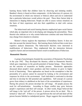 learning theory holds that children learn by observing and imitating models.
Bandura‟s theory is based on three components : (i) the behaviour of a person, (ii)
the environment in which one interacts or behaves others and (iii) to understand
that a particular behaviours would achieve the goal. These three factors help in
interaction in shaping behaviours. People are able to assess various situations on
the basis of their experience and also their capabilities to deal with various
situations.
The behavioural and social learning theories emphasized upon social factors
which play an important role in developing and changing the personalities. These
theories also indicate as to why certain behaviours continue and same behaviours
may change from situation to situation.
Skinner‟s theory neglects the importance of hereditary factors. It does not
take into account the internal forces. But learning theory believed that events have
cognitive analysis dimensions. The behaviourist theorists were interested in
modifications of behaviours. They emphasized that the interaction between
cognitive factors and environmental factors result in modification of behaviour.
Humanistic Theories
A group of psychologists founded the association of Humanistic Psychology
in the year 1962. They developed the theories, called as Humanistic theories,
which gave importance to the growth potential of human beings. These theories
are the outcome of researches on healthy persons. Humanistic approaches
discussed about people‟s inner goodness and their tendency to grow to higher
levels of functioning. These approaches are based on the assumption is that the
personality of a person cannot be assessed by looking at his environment and
responses he elicits to the environment. Each individual is motivated to develop
and tries to develop his full potential and capabilities. Self concept of a person
grows from infancy to adulthood on the basis of the accumulation of experiences.
During this process the person develops his self image. All people possess the
need for self-actualization. According to Roger conflict may grow between
people‟s experiences and their self concept. In other words, Roger believed that
self image is the „real self‟ of the person. A person strives for an ideal. This is
termed as „ideal self‟. If there is a vast gap between the real self and ideal self the
person became labelled as maladjusted person. Roger suggests that unconditional
 
