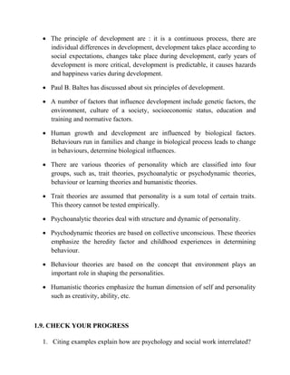  The principle of development are : it is a continuous process, there are
individual differences in development, development takes place according to
social expectations, changes take place during development, early years of
development is more critical, development is predictable, it causes hazards
and happiness varies during development.
 Paul B. Baltes has discussed about six principles of development.
 A number of factors that influence development include genetic factors, the
environment, culture of a society, socioeconomic status, education and
training and normative factors.
 Human growth and development are influenced by biological factors.
Behaviours run in families and change in biological process leads to change
in behaviours, determine biological influences.
 There are various theories of personality which are classified into four
groups, such as, trait theories, psychoanalytic or psychodynamic theories,
behaviour or learning theories and humanistic theories.
 Trait theories are assumed that personality is a sum total of certain traits.
This theory cannot be tested empirically.
 Psychoanalytic theories deal with structure and dynamic of personality.
 Psychodynamic theories are based on collective unconscious. These theories
emphasize the heredity factor and childhood experiences in determining
behaviour.
 Behaviour theories are based on the concept that environment plays an
important role in shaping the personalities.
 Humanistic theories emphasize the human dimension of self and personality
such as creativity, ability, etc.
1.9. CHECK YOUR PROGRESS
1. Citing examples explain how are psychology and social work interrelated?
 