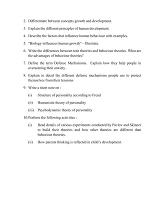 2. Differentiate between concepts growth and development.
3. Explain the different principles of human development.
4. Describe the factors that influence human behaviour with examples.
5. “Biology influences human growth” – Illustrate.
6. Write the differences between trait theories and behaviour theories. What are
the advantages of behaviour theories?
7. Define the term Defense Mechanisms. Explain how they help people in
overcoming their anxiety.
8. Explain in detail the different defense mechanisms people use to protect
themselves from their tensions.
9. Write a short note on :
(i) Structure of personality according to Freud
(ii) Humanistic theory of personality
(iii) Psychodynamic theory of personality
10.Perform the following activities :
(i) Read details of various experiments conducted by Pavlov and Skinner
to build their theories and how other theories are different than
behaviour theories.
(ii) How parents thinking is reflected in child‟s development.
 