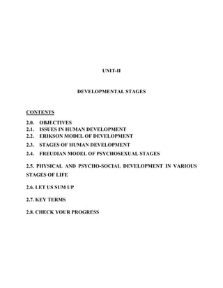 UNIT-II
DEVELOPMENTAL STAGES
CONTENTS
2.0. OBJECTIVES
2.1. ISSUES IN HUMAN DEVELOPMENT
2.2. ERIKSON MODEL OF DEVELOPMENT
2.3. STAGES OF HUMAN DEVELOPMENT
2.4. FREUDIAN MODEL OF PSYCHOSEXUAL STAGES
2.5. PHYSICAL AND PSYCHO-SOCIAL DEVELOPMENT IN VARIOUS
STAGES OF LIFE
2.6. LET US SUM UP
2.7. KEY TERMS
2.8. CHECK YOUR PROGRESS
 