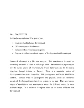 2.0. OBJECTIVES
In this chapter students will be able to learn
 Issues involved in human development
 Different stages of development
 Various models of human development
 Physical, social and emotional aspects of development in different stages
Human development is a life long process. This development focussed on
describing behaviour in order to derive age norms. Developmental psychologists
tried to explain causes of behaviours, to predict behaviours and try to modify
behaviour through training or therapy. There is a sequential pattern of
development for each and every child. This development is different for different
children. Various forms of development like physical, social and emotional
aspects of development take place from infancy to old age. There are various
stages of development and development occurs in different manner in these
different stages. It is essential to explain some of the issues involved with
development.
 