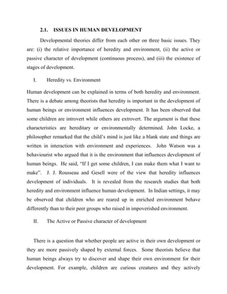 2.1. ISSUES IN HUMAN DEVELOPMENT
Developmental theories differ from each other on three basic issues. They
are: (i) the relative importance of heredity and environment, (ii) the active or
passive character of development (continuous process), and (iii) the existence of
stages of development.
I. Heredity vs. Environment
Human development can be explained in terms of both heredity and environment.
There is a debate among theorists that heredity is important in the development of
human beings or environment influences development. It has been observed that
some children are introvert while others are extrovert. The argument is that these
characteristics are hereditary or environmentally determined. John Locke, a
philosopher remarked that the child‟s mind is just like a blank state and things are
written in interaction with environment and experiences. John Watson was a
behaviourist who argued that it is the environment that influences development of
human beings. He said, “If I get some children, I can make them what I want to
make”. J. J. Rousseau and Gesell were of the view that heredity influences
development of individuals. It is revealed from the research studies that both
heredity and environment influence human development. In Indian settings, it may
be observed that children who are reared up in enriched environment behave
differently than to their peer groups who raised in impoverished environment.
II. The Active or Passive character of development
There is a question that whether people are active in their own development or
they are more passively shaped by external forces. Some theorists believe that
human beings always try to discover and shape their own environment for their
development. For example, children are curious creatures and they actively
 