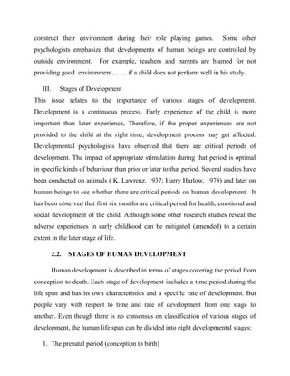 construct their environment during their role playing games. Some other
psychologists emphasize that developments of human beings are controlled by
outside environment. For example, teachers and parents are blamed for not
providing good environment… … if a child does not perform well in his study.
III. Stages of Development
This issue relates to the importance of various stages of development.
Development is a continuous process. Early experience of the child is more
important than later experience, Therefore, if the proper experiences are not
provided to the child at the right time, development process may get affected.
Developmental psychologists have observed that there are critical periods of
development. The impact of appropriate stimulation during that period is optimal
in specific kinds of behaviour than prior or later to that period. Several studies have
been conducted on animals ( K. Lawrenz, 1937; Harry Harlow, 1978) and later on
human beings to see whether there are critical periods on human development. It
has been observed that first six months are critical period for health, emotional and
social development of the child. Although some other research studies reveal the
adverse experiences in early childhood can be mitigated (amended) to a certain
extent in the later stage of life.
2.2. STAGES OF HUMAN DEVELOPMENT
Human development is described in terms of stages covering the period from
conception to death. Each stage of development includes a time period during the
life span and has its own characteristics and a specific rate of development. But
people vary with respect to time and rate of development from one stage to
another. Even though there is no consensus on classification of various stages of
development, the human life span can be divided into eight developmental stages:
1. The prenatal period (conception to birth)
 