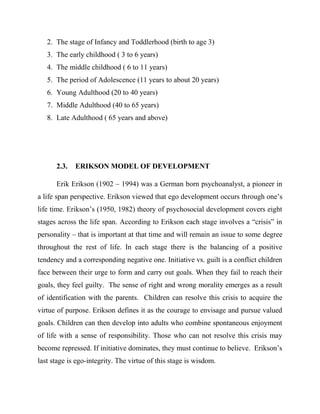 2. The stage of Infancy and Toddlerhood (birth to age 3)
3. The early childhood ( 3 to 6 years)
4. The middle childhood ( 6 to 11 years)
5. The period of Adolescence (11 years to about 20 years)
6. Young Adulthood (20 to 40 years)
7. Middle Adulthood (40 to 65 years)
8. Late Adulthood ( 65 years and above)
2.3. ERIKSON MODEL OF DEVELOPMENT
Erik Erikson (1902 – 1994) was a German born psychoanalyst, a pioneer in
a life span perspective. Erikson viewed that ego development occurs through one‟s
life time. Erikson‟s (1950, 1982) theory of psychosocial development covers eight
stages across the life span. According to Erikson each stage involves a “crisis” in
personality – that is important at that time and will remain an issue to some degree
throughout the rest of life. In each stage there is the balancing of a positive
tendency and a corresponding negative one. Initiative vs. guilt is a conflict children
face between their urge to form and carry out goals. When they fail to reach their
goals, they feel guilty. The sense of right and wrong morality emerges as a result
of identification with the parents. Children can resolve this crisis to acquire the
virtue of purpose. Erikson defines it as the courage to envisage and pursue valued
goals. Children can then develop into adults who combine spontaneous enjoyment
of life with a sense of responsibility. Those who can not resolve this crisis may
become repressed. If initiative dominates, they must continue to believe. Erikson‟s
last stage is ego-integrity. The virtue of this stage is wisdom.
 