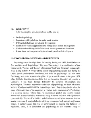 1.0. OBJECTIVES
After learning this unit, the students will be able to:
 Define Psychology
 Importance of Psychology for social work practice
 Differentiate between growth and development
 Learn about various approaches and principles of human development
 Understand the biological influences on human growth and behaviors
 Know about various personality theories of growth and development
1.1. PSYCHOLOGY: MEANING AND DEFINITION
Psychology owes its origin from Philosophy. In the year 1950, Rudolf Goeckle
first used the word „Psychology‟. The term „Psychology‟ is a combination of two
Greek words „Psyche‟ and „Logus‟ which mean „Soul‟ and „Science‟, respectively.
It has a long history. A review of the history of psychology reveals that during the
Greek period philosophers dominated the field of psychology. At that time,
Psychology was not a separate discipline. It got scientific status in the year 1879,
when Wilhelm Wundt established the first psychological laboratory at Leipzig in
Germany. It has been defined differently by different philosophers and
psychologists. The most appropriate definition of psychology has been advocated
by R.S. Woodworth (1910-1960). According to him, “Psychology is the scientific
study of the activities of the organism in relation to its environment”. Psychology
is a positive science which helps to understand, predict and control human
bbehaviour. It uses scientific methods to study different activities and experiences
systematically. The word „activities‟ includes both external behaviours and internal
mental processes. It studies behavior of living organisms, both animals and human
beings. It acknowledges the role of environment in shaping the behavior of
organisms. Thus, it is concluded that psychology is the scientific study of
 