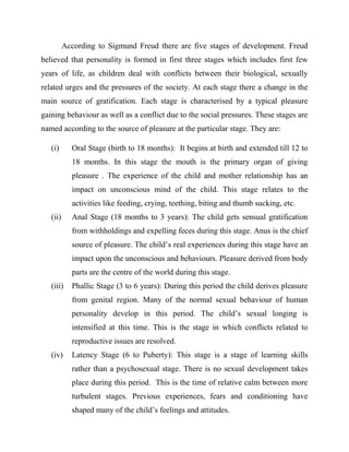 According to Sigmund Freud there are five stages of development. Freud
believed that personality is formed in first three stages which includes first few
years of life, as children deal with conflicts between their biological, sexually
related urges and the pressures of the society. At each stage there a change in the
main source of gratification. Each stage is characterised by a typical pleasure
gaining behaviour as well as a conflict due to the social pressures. These stages are
named according to the source of pleasure at the particular stage. They are:
(i) Oral Stage (birth to 18 months): It begins at birth and extended till 12 to
18 months. In this stage the mouth is the primary organ of giving
pleasure . The experience of the child and mother relationship has an
impact on unconscious mind of the child. This stage relates to the
activities like feeding, crying, teething, biting and thumb sucking, etc.
(ii) Anal Stage (18 months to 3 years): The child gets sensual gratification
from withholdings and expelling feces during this stage. Anus is the chief
source of pleasure. The child‟s real experiences during this stage have an
impact upon the unconscious and behaviours. Pleasure derived from body
parts are the centre of the world during this stage.
(iii) Phallic Stage (3 to 6 years): During this period the child derives pleasure
from genital region. Many of the normal sexual behaviour of human
personality develop in this period. The child‟s sexual longing is
intensified at this time. This is the stage in which conflicts related to
reproductive issues are resolved.
(iv) Latency Stage (6 to Puberty): This stage is a stage of learning skills
rather than a psychosexual stage. There is no sexual development takes
place during this period. This is the time of relative calm between more
turbulent stages. Previous experiences, fears and conditioning have
shaped many of the child‟s feelings and attitudes.
 