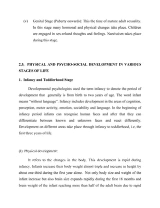 (v) Genital Stage (Puberty onwards): This the time of mature adult sexuality.
In this stage many hormonal and physical changes take place. Children
are engaged in sex-related thoughts and feelings. Narcissism takes place
during this stage.
2.5. PHYSICAL AND PSYCHO-SOCIAL DEVELOPMENT IN VARIOUS
STAGES OF LIFE
1. Infancy and Toddlerhood Stage
Developmental psychologists used the term infancy to denote the period of
development that generally is from birth to two years of age. The word infant
means “without language”. Infancy includes development in the areas of cognition,
perception, motor activity, emotion, sociability and language. In the beginning of
infancy period infants can recognise human faces and after that they can
differentiate between known and unknown faces and react differently.
Development on different areas take place through infancy to toddlerhood, i.e, the
first three years of life.
(I) Physical development:
It refers to the changes in the body. This development is rapid during
infancy. Infants increase their body weight almost triple and increase in height by
about one-third during the first year alone. Not only body size and weight of the
infant increase but also brain size expands rapidly during the first 18 months and
brain weight of the infant reaching more than half of the adult brain due to rapid
 