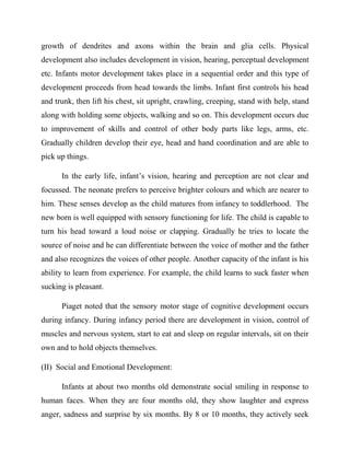 growth of dendrites and axons within the brain and glia cells. Physical
development also includes development in vision, hearing, perceptual development
etc. Infants motor development takes place in a sequential order and this type of
development proceeds from head towards the limbs. Infant first controls his head
and trunk, then lift his chest, sit upright, crawling, creeping, stand with help, stand
along with holding some objects, walking and so on. This development occurs due
to improvement of skills and control of other body parts like legs, arms, etc.
Gradually children develop their eye, head and hand coordination and are able to
pick up things.
In the early life, infant‟s vision, hearing and perception are not clear and
focussed. The neonate prefers to perceive brighter colours and which are nearer to
him. These senses develop as the child matures from infancy to toddlerhood. The
new born is well equipped with sensory functioning for life. The child is capable to
turn his head toward a loud noise or clapping. Gradually he tries to locate the
source of noise and he can differentiate between the voice of mother and the father
and also recognizes the voices of other people. Another capacity of the infant is his
ability to learn from experience. For example, the child learns to suck faster when
sucking is pleasant.
Piaget noted that the sensory motor stage of cognitive development occurs
during infancy. During infancy period there are development in vision, control of
muscles and nervous system, start to eat and sleep on regular intervals, sit on their
own and to hold objects themselves.
(II) Social and Emotional Development:
Infants at about two months old demonstrate social smiling in response to
human faces. When they are four months old, they show laughter and express
anger, sadness and surprise by six months. By 8 or 10 months, they actively seek
 