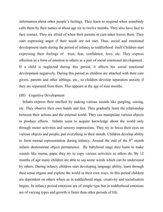 information about other people‟s feelings. They learn to respond when somebody
calls them by their names at about age six to twelve months. They also have face to
face contact. They are afraid of when their parents or care-taker leaves them. They
start expressing anger if their needs are not met. Thus, social and emotional
development starts during the period of infancy to toddlerhood itself Children start
expressing their feelings of trust, fear, confidence, love, etc. They express
affection as a form of emotion to others as a part of social emotional development..
If a child is neglected during this period, it affects his social emotional
development negatively. During this period as children are attached with their care
givers, parents and other siblings, etc., so children develop separation anxiety if
they are separated from them. This appears at the age of nine months.
(III) Cognitive Development
Infants express their intellect by making various sounds like gurgling, cooing,
etc. They observe their own hands and feet. They gradually learn the relationship
between their actions and the external world. They can manipulate various objects
to produce effects. Infants seem to acquire knowledge about the world only
through motor activities and sensory impressions. They try to focus their eyes on
various objects and people, put everything in their mouth. Children develop ability
to form mental representation during infancy. Around the end of the 9th
month
infants demonstrate object permanence. By babyhood stage they learn to make
sounds like mama, papa, they try to copy various activities as others do. By 12
months of age many children are able to say some words which can be understood
by others. During infancy children start developing language ability, learn through
their sense organs and explore the world in their own ways. In this period children
are dependent on others where as in toddlerhood stage, creativity and socialisation
begins. In infancy period emotions are of simple type but in toddlerhood emotions
are of varying types and growth is faster than other periods of life.
 