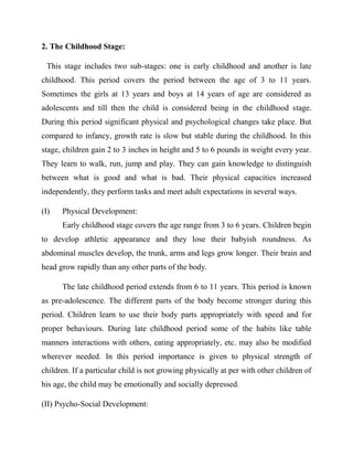 2. The Childhood Stage:
This stage includes two sub-stages: one is early childhood and another is late
childhood. This period covers the period between the age of 3 to 11 years.
Sometimes the girls at 13 years and boys at 14 years of age are considered as
adolescents and till then the child is considered being in the childhood stage.
During this period significant physical and psychological changes take place. But
compared to infancy, growth rate is slow but stable during the childhood. In this
stage, children gain 2 to 3 inches in height and 5 to 6 pounds in weight every year.
They learn to walk, run, jump and play. They can gain knowledge to distinguish
between what is good and what is bad. Their physical capacities increased
independently, they perform tasks and meet adult expectations in several ways.
(I) Physical Development:
Early childhood stage covers the age range from 3 to 6 years. Children begin
to develop athletic appearance and they lose their babyish roundness. As
abdominal muscles develop, the trunk, arms and legs grow longer. Their brain and
head grow rapidly than any other parts of the body.
The late childhood period extends from 6 to 11 years. This period is known
as pre-adolescence. The different parts of the body become stronger during this
period. Children learn to use their body parts appropriately with speed and for
proper behaviours. During late childhood period some of the habits like table
manners interactions with others, eating appropriately, etc. may also be modified
wherever needed. In this period importance is given to physical strength of
children. If a particular child is not growing physically at per with other children of
his age, the child may be emotionally and socially depressed.
(II) Psycho-Social Development:
 