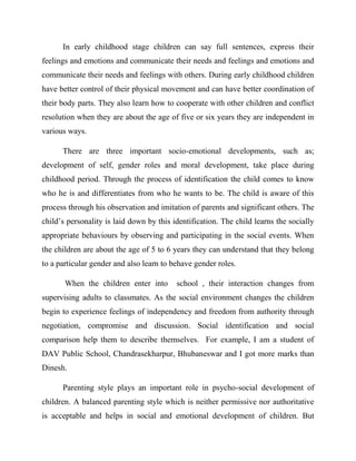 In early childhood stage children can say full sentences, express their
feelings and emotions and communicate their needs and feelings and emotions and
communicate their needs and feelings with others. During early childhood children
have better control of their physical movement and can have better coordination of
their body parts. They also learn how to cooperate with other children and conflict
resolution when they are about the age of five or six years they are independent in
various ways.
There are three important socio-emotional developments, such as;
development of self, gender roles and moral development, take place during
childhood period. Through the process of identification the child comes to know
who he is and differentiates from who he wants to be. The child is aware of this
process through his observation and imitation of parents and significant others. The
child‟s personality is laid down by this identification. The child learns the socially
appropriate behaviours by observing and participating in the social events. When
the children are about the age of 5 to 6 years they can understand that they belong
to a particular gender and also learn to behave gender roles.
When the children enter into school , their interaction changes from
supervising adults to classmates. As the social environment changes the children
begin to experience feelings of independency and freedom from authority through
negotiation, compromise and discussion. Social identification and social
comparison help them to describe themselves. For example, I am a student of
DAV Public School, Chandrasekharpur, Bhubaneswar and I got more marks than
Dinesh.
Parenting style plays an important role in psycho-social development of
children. A balanced parenting style which is neither permissive nor authoritative
is acceptable and helps in social and emotional development of children. But
 