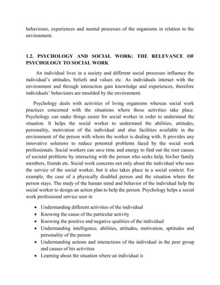 behaviours, experiences and mental processes of the organisms in relation to the
environment.
1.2. PSYCHOLOGY AND SOCIAL WORK: THE RELEVANCE OF
PSYCHOLOGY TO SOCIAL WORK
An individual lives in a society and different social processes influence the
individual‟s attitudes, beliefs and values etc. As individuals interact with the
environment and through interaction gain knowledge and experiences, therefore
individuals‟ behaviours are moulded by the environment.
Psychology deals with activities of living organisms whereas social work
practices concerned with the situations where those activities take place.
Psychology can make things easier for social worker in order to understand the
situation. It helps the social worker to understand the abilities, attitudes,
personality, motivation of the individual and also facilities available in the
environment of the person with whom the worker is dealing with. It provides any
innovative solutions to reduce potential problems faced by the social work
professionals. Social workers can save time and energy to find out the root causes
of societal problems by interacting with the person who seeks help, his/her family
members, friends etc. Social work concerns not only about the individual who uses
the service of the social worker, but it also takes place in a social context. For
example, the case of a physically disabled person and the situation where the
person stays. The study of the human mind and behavior of the individual help the
social worker to design an action plan to help the person. Psychology helps a social
work professional service user in
 Understanding different activities of the individual
 Knowing the cause of the particular activity
 Knowing the positive and negative qualities of the individual
 Understanding intelligence, abilities, attitudes, motivation, aptitudes and
personality of the person
 Understanding actions and interactions of the individual in the peer group
and causes of his activities
 Learning about the situation where an individual is
 