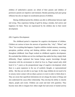 children of authoritative parents are afraid of their parents and children of
permissive parents are impulsive and immature. Besides parenting style peer group
influence has also an impact on socialisation process of children.
During childhood period the children can able to differentiate between right
and wrong. They experience feeling of guilt by doing a mistake, feel sorrow and
happiness for them. These are experienced by the children due to their moral
development.
(III) Cognitive Development:
The childhood period is important for cognitive development of children.
Children are curious to know the answers of questions like, “why”, “Where” and
“How” for everything that happens. Cognitive abilities include memory, reasoning,
perception, problem solving and thinking abilities which continue to emerge
throughout childhood. Jean Piaget worked on childhood cognitive development.
He concluded that children are not less intelligent than adults but they simply think
differently. Piaget explained that human beings acquire knowledge through
interaction with the environment in which he lives in, Piaget named early child
hood (2 to 7 years) as the preoperational stage of cognitive development which
there is a great expansion in the use of symbolic thought, or representational
ability. But they are not able to use logic. In this stage children do not need to be
in sensory motor contact with an object, person or event in order to think about it.
They are aware that superficial alternations do not change the nature of things and
also understand the cause-effect relationship. They develop the ability to classify
objects, people and events. Children can count and deal with quantities. They
become more able to imagine how others might feel and aware of mental activity
 