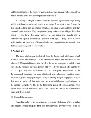 and the functioning of the mind.For example, Ranu saw a pencil rolling down from
behind and she looks back for the person who threw it.
According to Piaget children enter the concrete operational stage during
middle childhood period which begins at about age 7 and ends at age 12 years. In
this period children can use mental operations to solve actual problems and they
can think more logically. They can perform many tasks at a much higher level than
before. They have developed abilities to use maps and models and to
communicate spatial information improve with age. They have a better
understanding of cause and effect relationship, of categorisation of inductive and
deductive reasoning and of conservation.
3. Adolescence
The term adolescence is derived from the Latin word adolescere, which
means to sprout into maturity. It is the intermediate period between childhood and
adulthood. This period is otherwise called as the age of teenagers. It includes three
sub periods, such as: early adolescence (12 yrs -14 yrs), middle adolescence (14
yrs -17 yrs) and late adolescence (17 yrs -19 yrs). Adolescence is the
developmental transition between childhood and adulthood entailing major
physical, cognitive and psychological changes. During this period physical changes
that occur are universal, but social and psychological changes largely depend on
the cultural contexts. As this is the transitional phase of life adolescents rebel
against their parents and society most often. Therefore, this period is labelled as
storm and stress period.
(I) Physical Development
Sexuality and identity formation are two major challenges of the period of
adolescence. During this period the most rapid physical growth occurs. There are
 