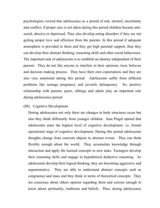 psychologists viewed that adolescence as a period of risk, turmoil, uncertainty
and conflict, if proper care is not taken during this period children became anti-
social, abusive or depressed. They also develop eating disorders if they are not
getting proper love and affection from the parents. In this period if adequate
atmosphere is provided to them and they get high parental support, then they
can develop their abstract thinking, reasoning skills and other social behaviours.
The important task of adolescents is to establish an identity independent of their
parents. They do not like anyone to interfere in their opinions, trust, believes
and decision making process. They have their own expectations and they are
also very emotional during this period. Adolescents suffer from different
problems like teenage pregnancy and juvenile delinquency. So, positive
relationship with parents, peers, siblings and adults play an important role
during adolescence period.
(III) Cognitive Development
During adolescence not only there are changes in body structures occur but
also they think differently from younger children. Jean Piaget opined that
adolescents enter the highest level of cognitive development, i.e. formal
operational stage of cognitive development. During this period adolescents
thoughts change from concrete objects to abstract events. They can think
flexibly enough about the world. They accumulate knowledge through
interaction and apply the learned concepts to new tasks. Teenagers develop
their reasoning skills and engage in hypothetical deductive reasoning. As
adolescents develop their logical thinking, they are becoming aggressive and
argumentative. They are able to understand abstract concepts such as
congruence and mass and they think in terms of theoretical concepts. They
are conscious about others opinion regarding them and curious enough to
know about spirituality, traditions and beliefs. Thus, during adolescence
 