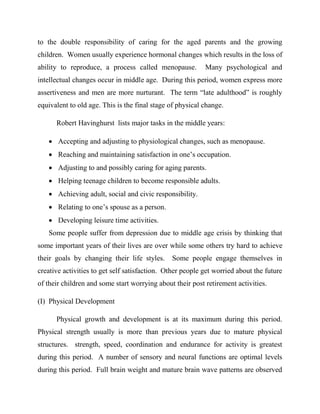 to the double responsibility of caring for the aged parents and the growing
children. Women usually experience hormonal changes which results in the loss of
ability to reproduce, a process called menopause. Many psychological and
intellectual changes occur in middle age. During this period, women express more
assertiveness and men are more nurturant. The term “late adulthood” is roughly
equivalent to old age. This is the final stage of physical change.
Robert Havinghurst lists major tasks in the middle years:
 Accepting and adjusting to physiological changes, such as menopause.
 Reaching and maintaining satisfaction in one‟s occupation.
 Adjusting to and possibly caring for aging parents.
 Helping teenage children to become responsible adults.
 Achieving adult, social and civic responsibility.
 Relating to one‟s spouse as a person.
 Developing leisure time activities.
Some people suffer from depression due to middle age crisis by thinking that
some important years of their lives are over while some others try hard to achieve
their goals by changing their life styles. Some people engage themselves in
creative activities to get self satisfaction. Other people get worried about the future
of their children and some start worrying about their post retirement activities.
(I) Physical Development
Physical growth and development is at its maximum during this period.
Physical strength usually is more than previous years due to mature physical
structures. strength, speed, coordination and endurance for activity is greatest
during this period. A number of sensory and neural functions are optimal levels
during this period. Full brain weight and mature brain wave patterns are observed
 