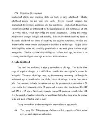 (V) Cognitive Development
Intellectual ability and cognitive skills are high in early adulthood. Middle
adulthood people can not learn new skills. Recent research suggests that
intellectual development continues into late adulthood. Intellectual development
continued and that are influenced by the accumulation of the experiences of life,
i.e. verbal skills, social knowledge and moral judgements. During this period
people show changes in logic and morality. It is observed that creativity peaks in
the early adulthood but forms of creativity that require experience, revision and
interpretation either remain unchanged or increase in middle age. People utilise
their cognitive skilss and creativity particularly at the work place in order to get
recognition. Studies revealed that intelligence declines with age, but there is no
certainty that intelligence and age are related with each other.
5. Late Adulthood
The term late adulthood is rightly equivalent to old age. This is the final
stage of physical change. It is difficult to consider the exact age of a person for
being old. The onset of old age may vary from country to country. Although the
retirement age is considered as one of the criteria of old age, it varies from job to
job. For example, in India the retirement age for government organisation is 58
years while for Universities it is 62 years and in some other institutions like IIT
and IIM it is 65 years. Now-a-days people beyond 70 years are considered as old.
It is the period of decline where the person thinks that he has done what he wanted
to do and most of his life span is over.
Today researchers used two categories to describe old age people.
(i) The young Old: This category of older people irrespective of their actual
age, are vital, vigorous and active.
 